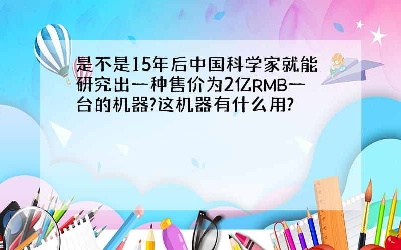 是不是15年后中国科学家就能研究出一种售价为2亿RMB一台的机器?这机器有什么用?