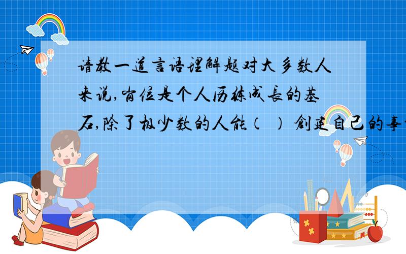 请教一道言语理解题对大多数人来说,岗位是个人历练成长的基石,除了极少数的人能（ ） 创建自己的事业,大多数人都必须走一跳