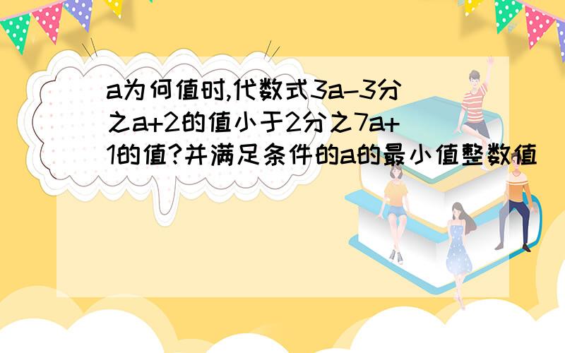 a为何值时,代数式3a-3分之a+2的值小于2分之7a+1的值?并满足条件的a的最小值整数值