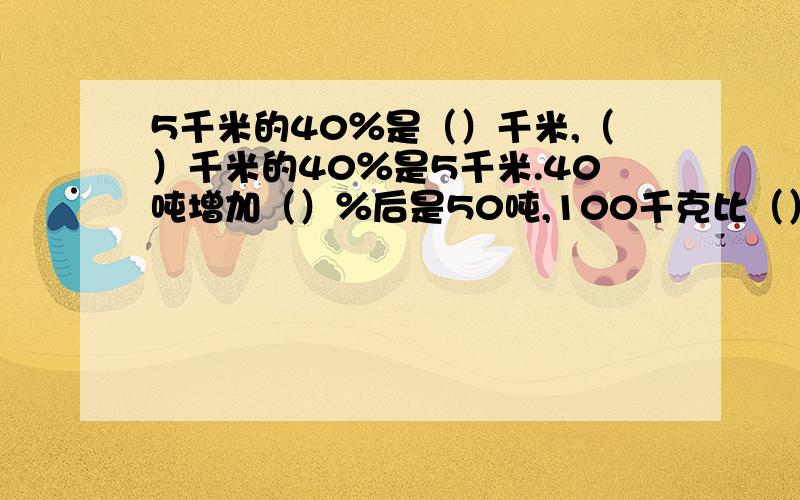 5千米的40％是（）千米,（）千米的40％是5千米.40吨增加（）％后是50吨,100千克比（）千克多25％.