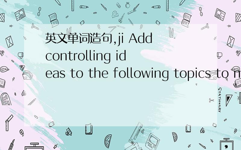 英文单词造句,ji Add controlling ideas to the following topics to m