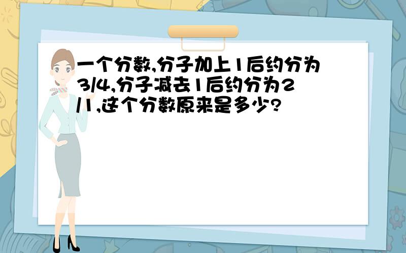 一个分数,分子加上1后约分为3/4,分子减去1后约分为2/1,这个分数原来是多少?