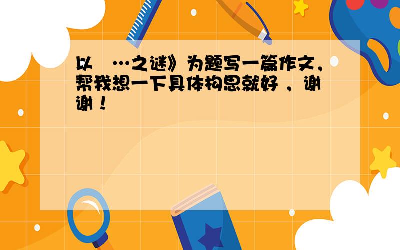 以巜…之谜》为题写一篇作文，帮我想一下具体构思就好 ，谢谢！