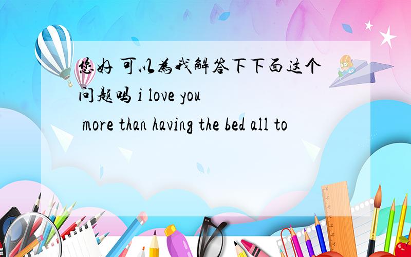 您好 可以为我解答下下面这个问题吗 i love you more than having the bed all to