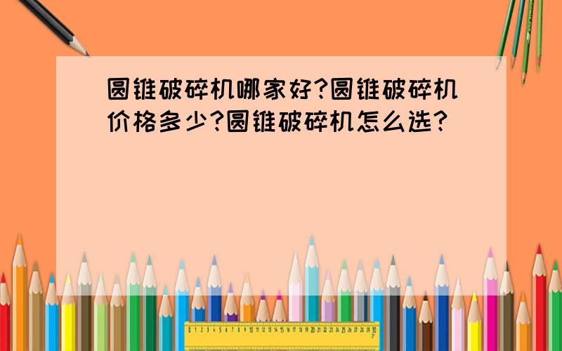 圆锥破碎机哪家好?圆锥破碎机价格多少?圆锥破碎机怎么选?