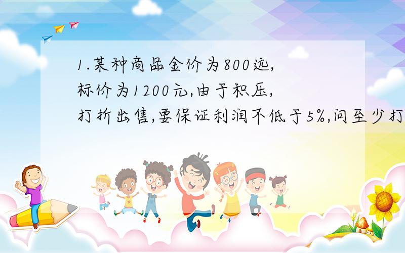 1.某种商品金价为800远,标价为1200元,由于积压,打折出售,要保证利润不低于5%,问至少打几折?