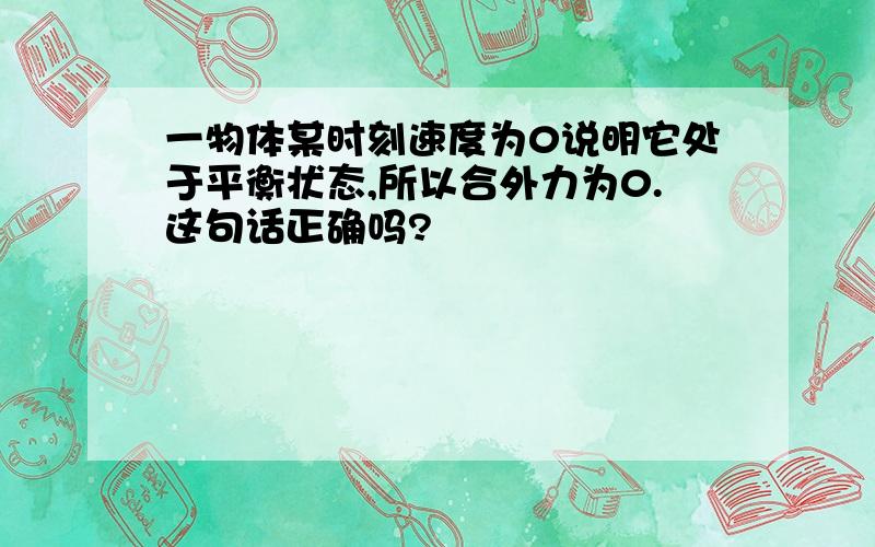 一物体某时刻速度为0说明它处于平衡状态,所以合外力为0.这句话正确吗?