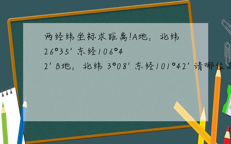 两经纬坐标求距离!A地：北纬26°35' 东经106°42' B地：北纬 3°08' 东经101°42' 请哪位高手帮忙