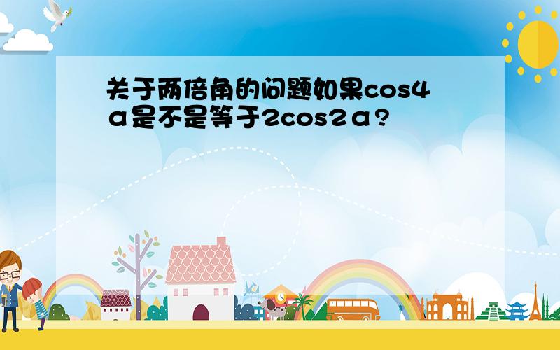 关于两倍角的问题如果cos4α是不是等于2cos2α?