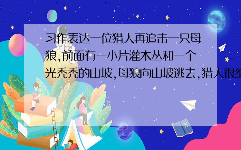 习作表达一位猎人再追击一只母狼,前面有一小片灌木丛和一个光秃秃的山坡,母狼向山坡逃去,猎人很纳闷：狼为什么不逃进灌木丛,