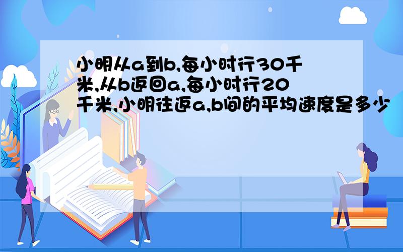 小明从a到b,每小时行30千米,从b返回a,每小时行20千米,小明往返a,b间的平均速度是多少