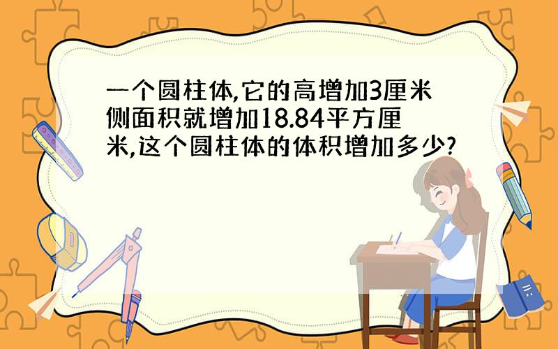 一个圆柱体,它的高增加3厘米侧面积就增加18.84平方厘米,这个圆柱体的体积增加多少?