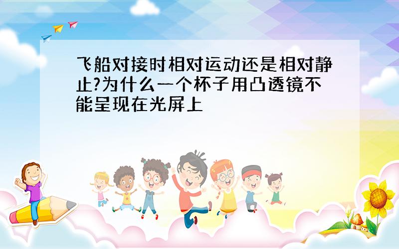 飞船对接时相对运动还是相对静止?为什么一个杯子用凸透镜不能呈现在光屏上