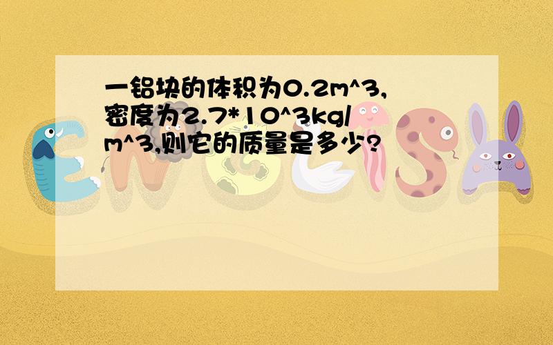一铝块的体积为0.2m^3,密度为2.7*10^3kg/m^3,则它的质量是多少?