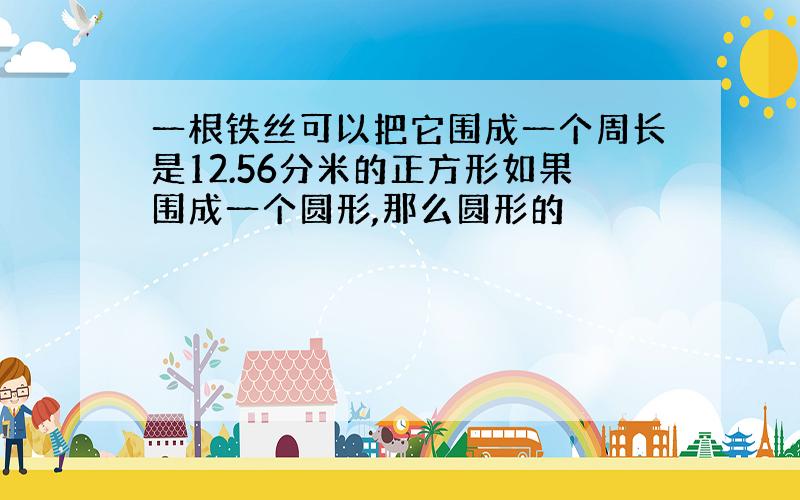 一根铁丝可以把它围成一个周长是12.56分米的正方形如果围成一个圆形,那么圆形的