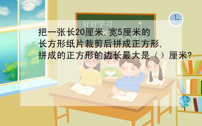 把一张长20厘米,宽5厘米的长方形纸片裁剪后拼成正方形,拼成的正方形的边长最大是（）厘米?