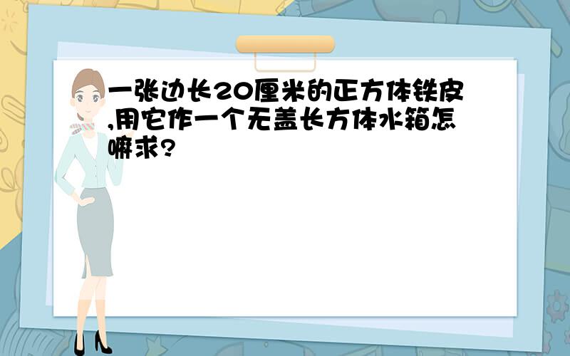 一张边长20厘米的正方体铁皮,用它作一个无盖长方体水箱怎嘛求?