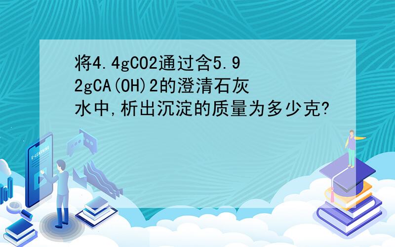 将4.4gCO2通过含5.92gCA(OH)2的澄清石灰水中,析出沉淀的质量为多少克?