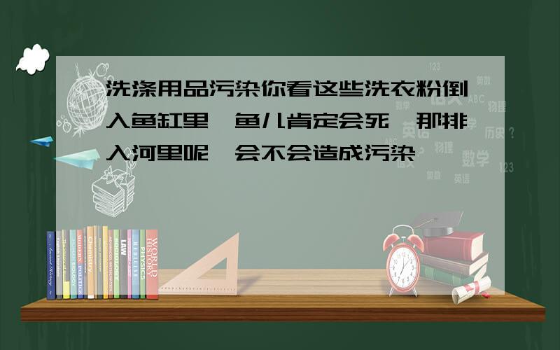 洗涤用品污染你看这些洗衣粉倒入鱼缸里,鱼儿肯定会死,那排入河里呢,会不会造成污染