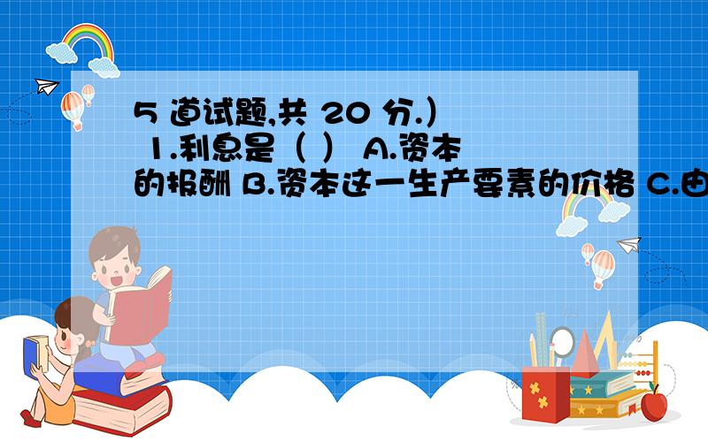 5 道试题,共 20 分.） 1.利息是（ ） A.资本的报酬 B.资本这一生产要素的价格 C.由