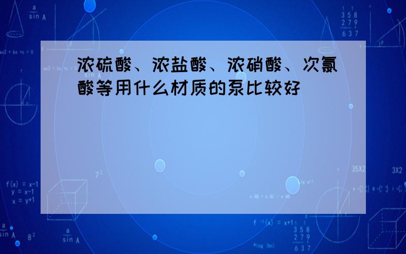 浓硫酸、浓盐酸、浓硝酸、次氯酸等用什么材质的泵比较好