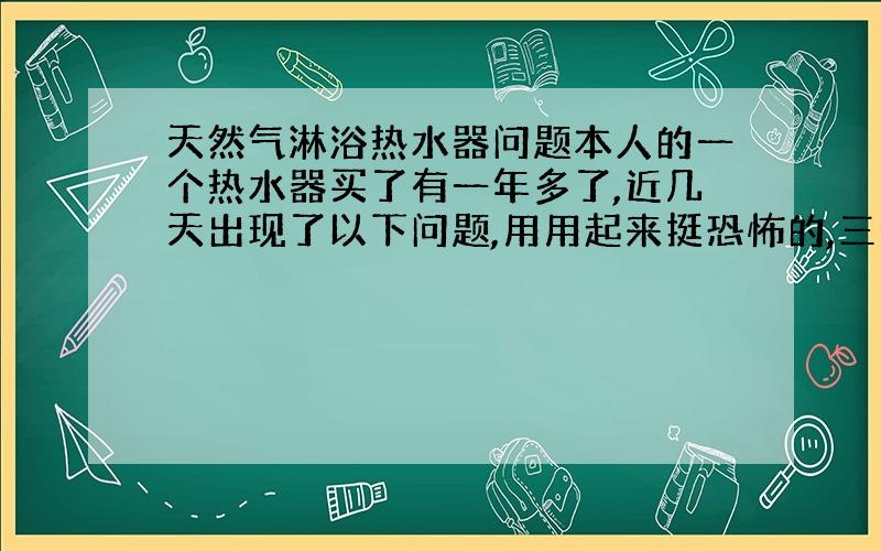 天然气淋浴热水器问题本人的一个热水器买了有一年多了,近几天出现了以下问题,用用起来挺恐怖的,三个月前我发现它不怎么好点燃