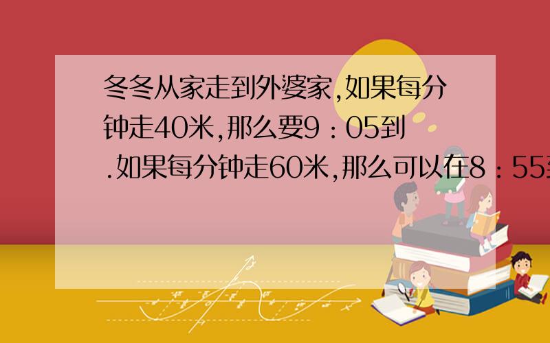 冬冬从家走到外婆家,如果每分钟走40米,那么要9：05到.如果每分钟走60米,那么可以在8：55到.冬冬到外婆家的路程有