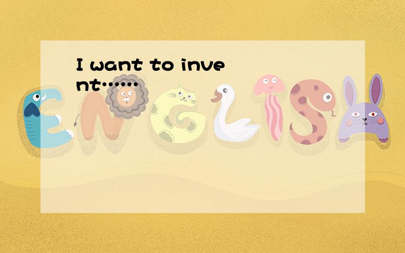 I want to invent……