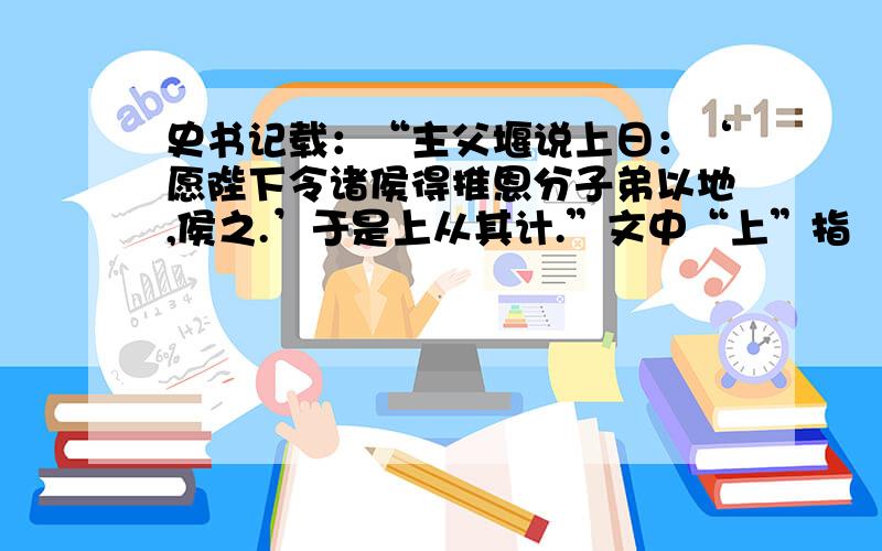 史书记载：“主父堰说上日：‘愿陛下令诸侯得推恩分子弟以地,侯之.’于是上从其计.”文中“上”指 （ ）