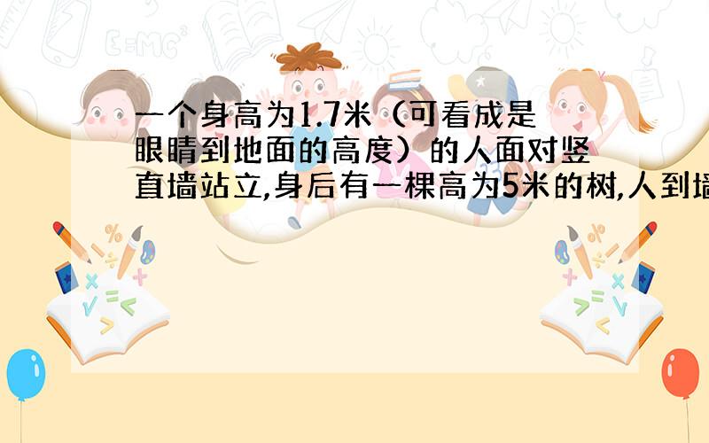 一个身高为1.7米（可看成是眼睛到地面的高度）的人面对竖直墙站立,身后有一棵高为5米的树,人到墙和人到树的距离相等,在墙