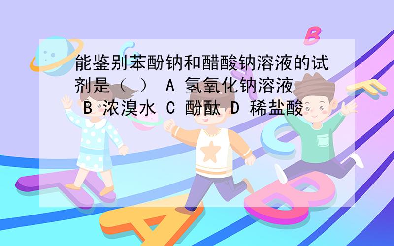 能鉴别苯酚钠和醋酸钠溶液的试剂是（ ） A 氢氧化钠溶液 B 浓溴水 C 酚酞 D 稀盐酸