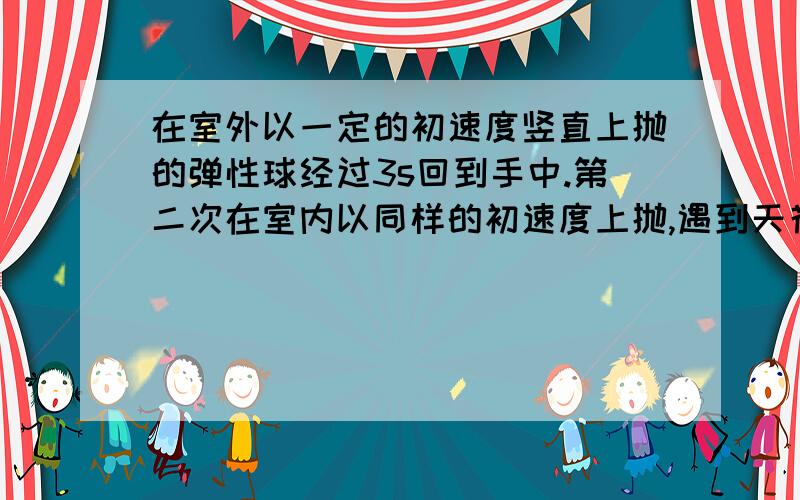 在室外以一定的初速度竖直上抛的弹性球经过3s回到手中.第二次在室内以同样的初速度上抛,遇到天花板被弹回落手中,所用时间0