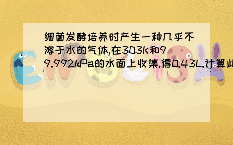 细菌发酵培养时产生一种几乎不溶于水的气体,在303K和99.992kPa的水面上收集,得0.43L.计算此干燥气体的标准