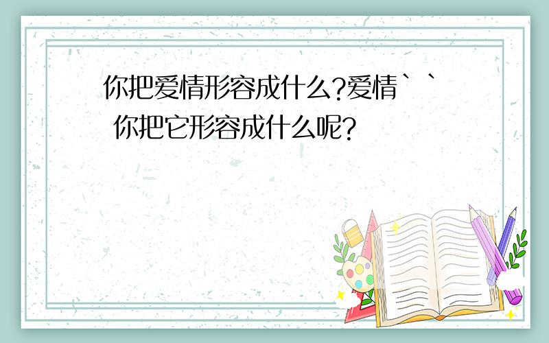 你把爱情形容成什么?爱情`` 你把它形容成什么呢?