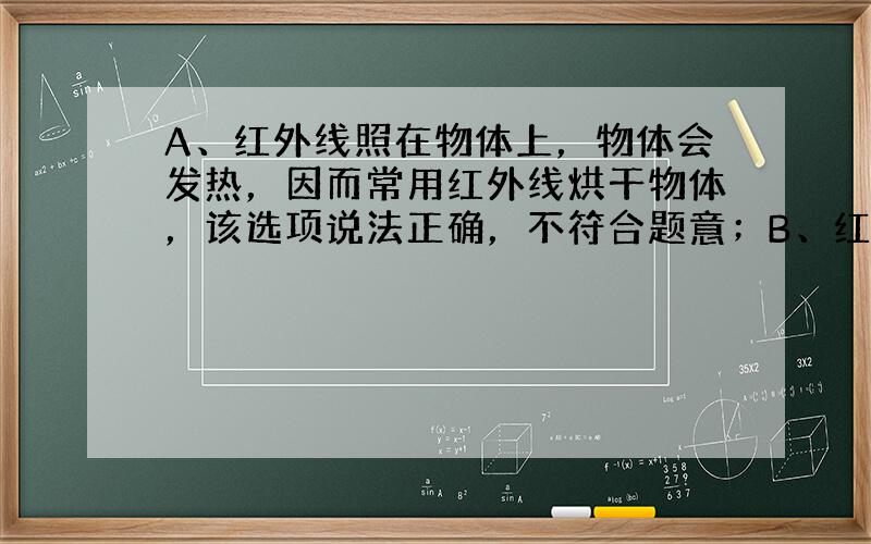 A、红外线照在物体上，物体会发热，因而常用红外线烘干物体，该选项说法正确，不符合题意；B、红外线容易透过云雾烟