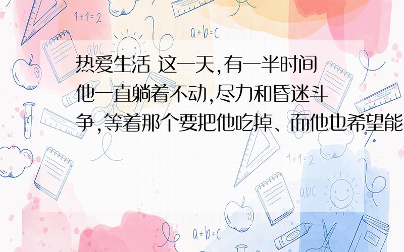 热爱生活 这一天,有一半时间他一直躺着不动,尽力和昏迷斗争,等着那个要把他吃掉、而他也希望能吃掉的东西.有时候,疲倦的浪