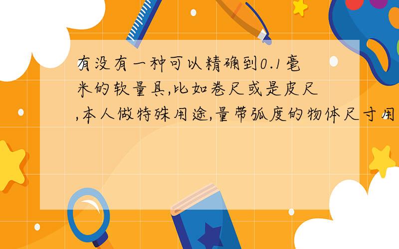 有没有一种可以精确到0.1毫米的软量具,比如卷尺或是皮尺,本人做特殊用途,量带弧度的物体尺寸用的