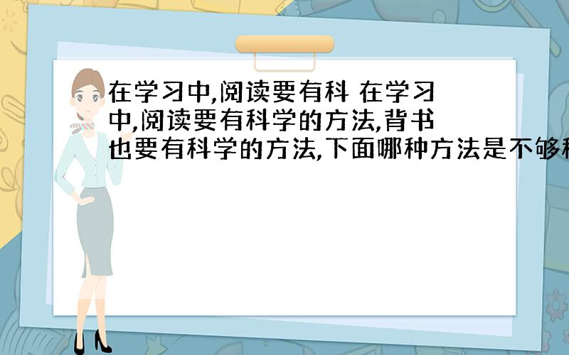 在学习中,阅读要有科 在学习中,阅读要有科学的方法,背书也要有科学的方法,下面哪种方法是不够科学的 [ &nb