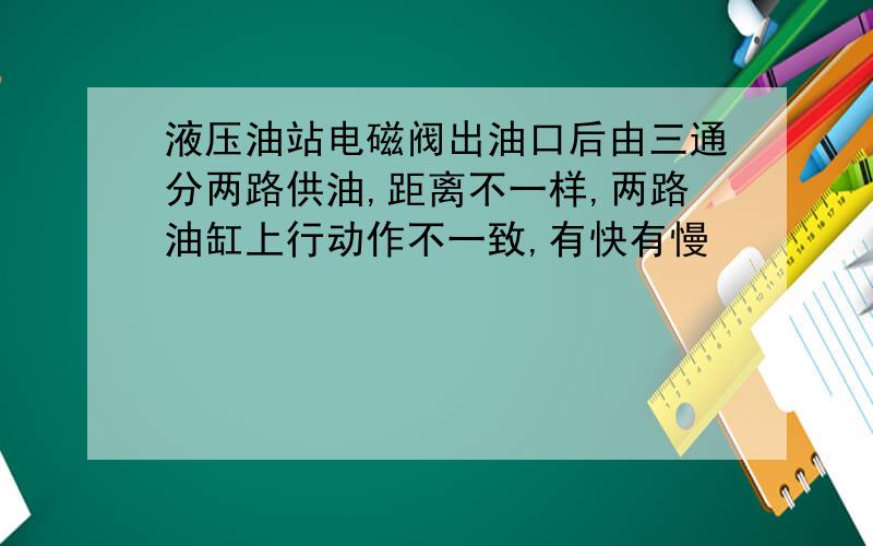 液压油站电磁阀出油口后由三通分两路供油,距离不一样,两路油缸上行动作不一致,有快有慢