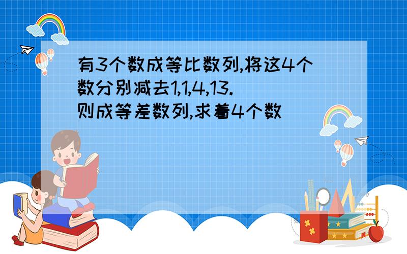 有3个数成等比数列,将这4个数分别减去1,1,4,13.则成等差数列,求着4个数