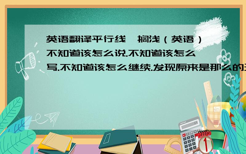 英语翻译平行线,搁浅（英语）不知道该怎么说.不知道该怎么写.不知道该怎么继续.发现原来是那么的无力.把握不住自己的幸福.