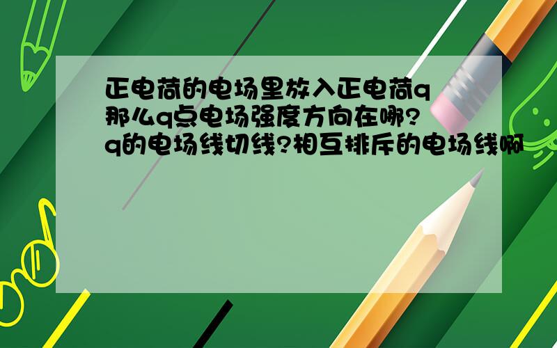 正电荷的电场里放入正电荷q 那么q点电场强度方向在哪? q的电场线切线?相互排斥的电场线啊