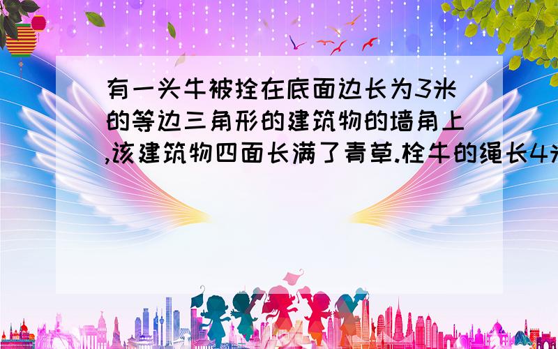 有一头牛被拴在底面边长为3米的等边三角形的建筑物的墙角上,该建筑物四面长满了青草.栓牛的绳长4米,求