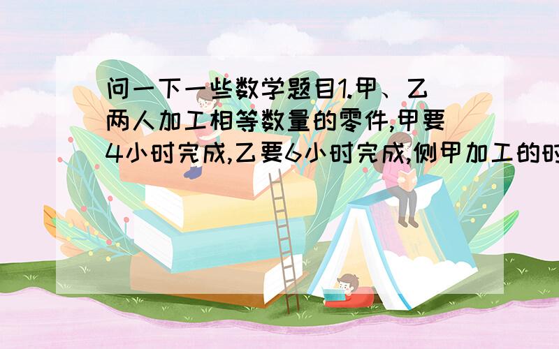 问一下一些数学题目1.甲、乙两人加工相等数量的零件,甲要4小时完成,乙要6小时完成,侧甲加工的时间是乙加工时间的（ ）（