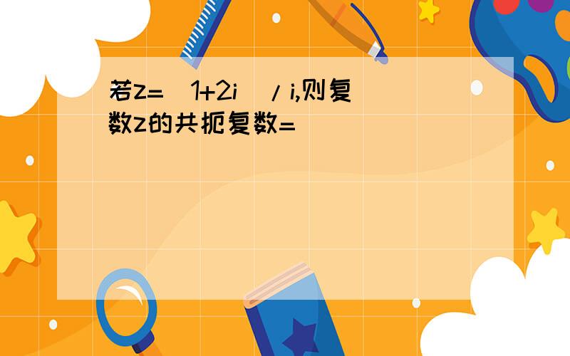 若z=（1+2i）/i,则复数z的共扼复数=