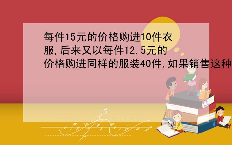 每件15元的价格购进10件衣服,后来又以每件12.5元的价格购进同样的服装40件,如果销售这种衣服需20%的利润