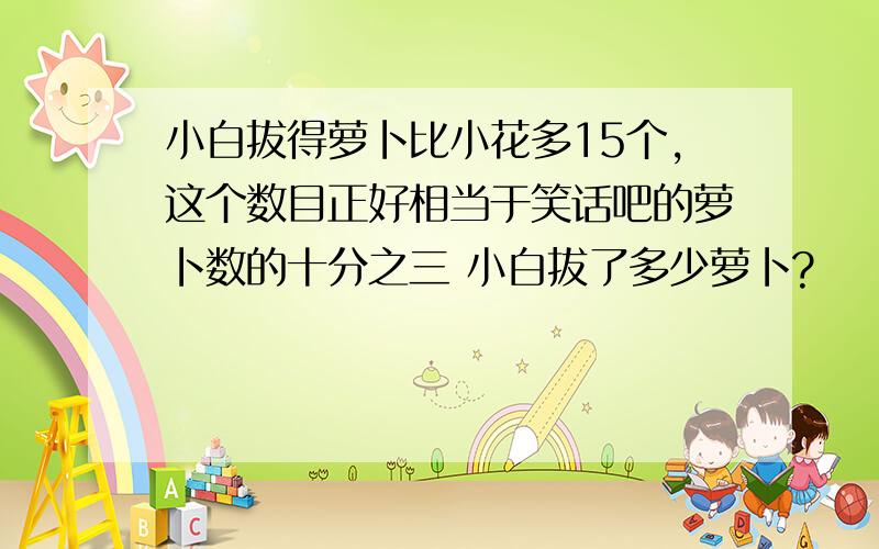 小白拔得萝卜比小花多15个,这个数目正好相当于笑话吧的萝卜数的十分之三 小白拔了多少萝卜?