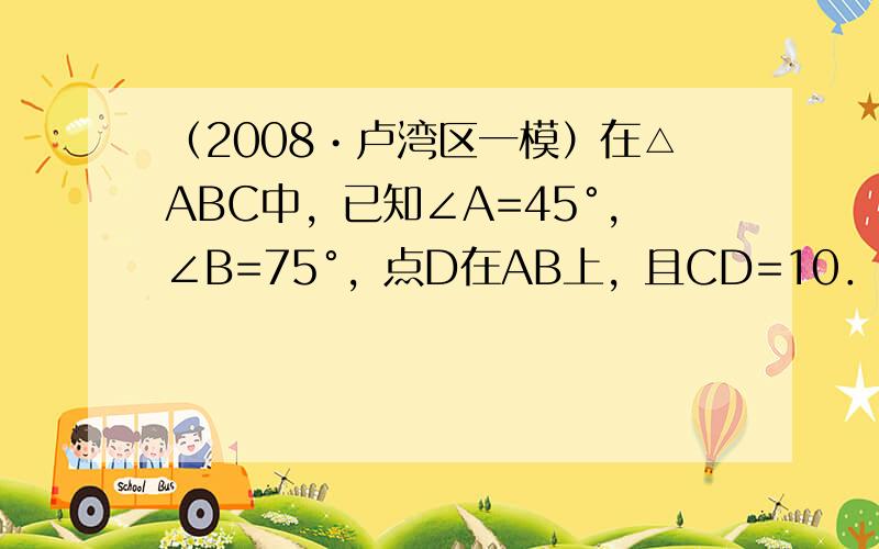 （2008•卢湾区一模）在△ABC中，已知∠A=45°，∠B=75°，点D在AB上，且CD=10．