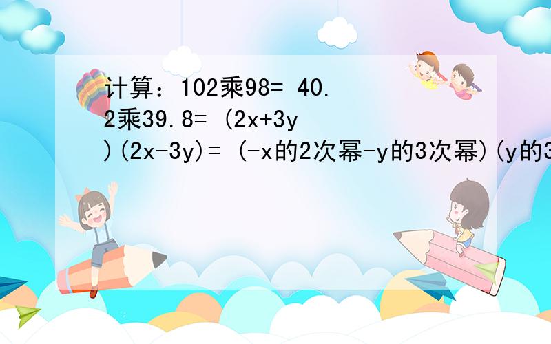 计算：102乘98= 40.2乘39.8= (2x+3y)(2x-3y)= (-x的2次幂-y的3次幂)(y的3次幂-x