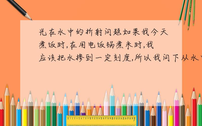 光在水中的折射问题如果我今天煮饭时,在用电饭锅煮米时,我应该把水掺到一定刻度,所以我问下从水中看（我是俯视）,我看的值是